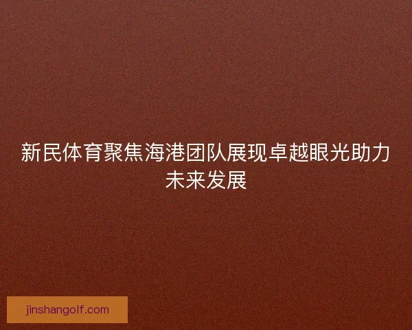 新民体育聚焦海港团队展现卓越眼光助力未来发展