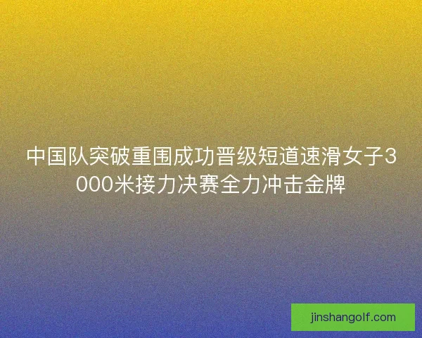 中国队突破重围成功晋级短道速滑女子3000米接力决赛全力冲击金牌