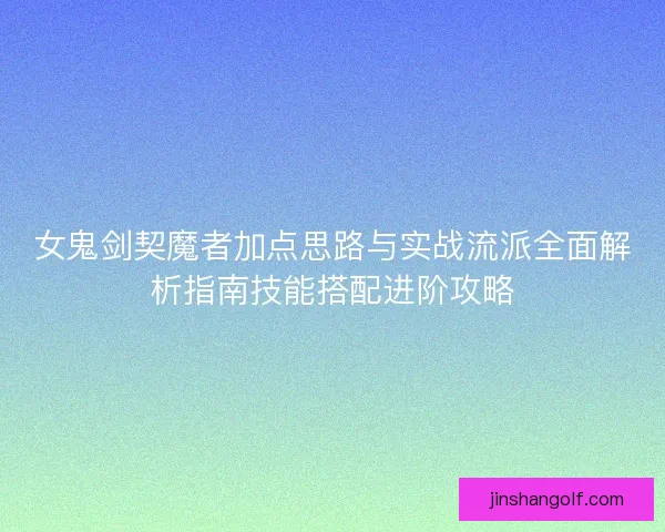 女鬼剑契魔者加点思路与实战流派全面解析指南技能搭配进阶攻略