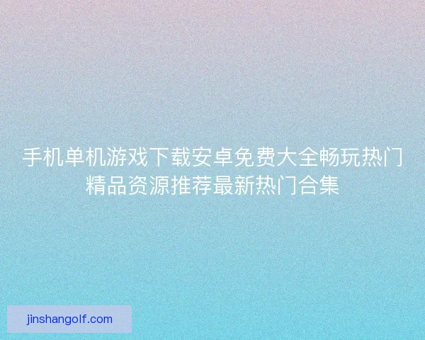手机单机游戏下载安卓免费大全畅玩热门精品资源推荐最新热门合集