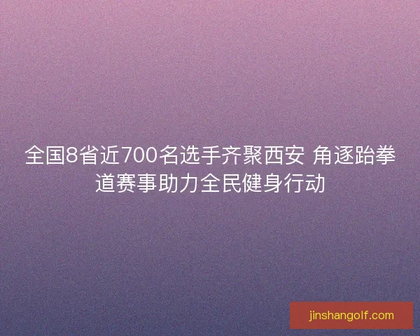 全国8省近700名选手齐聚西安 角逐跆拳道赛事助力全民健身行动