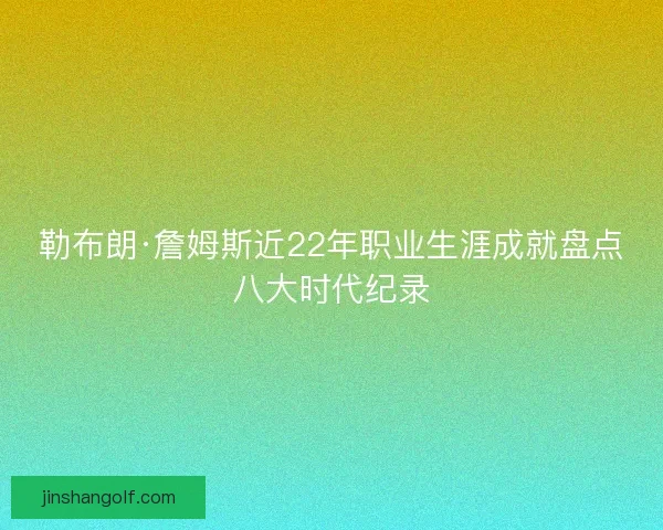 勒布朗·詹姆斯近22年职业生涯成就盘点八大时代纪录
