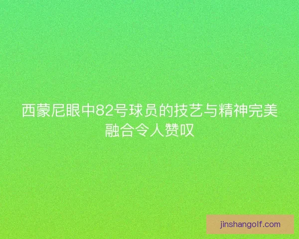 西蒙尼眼中82号球员的技艺与精神完美融合令人赞叹