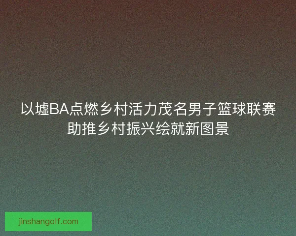 以墟BA点燃乡村活力茂名男子篮球联赛助推乡村振兴绘就新图景