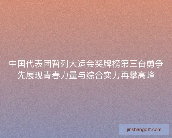 中国代表团暂列大运会奖牌榜第三奋勇争先展现青春力量与综合实力再攀高峰