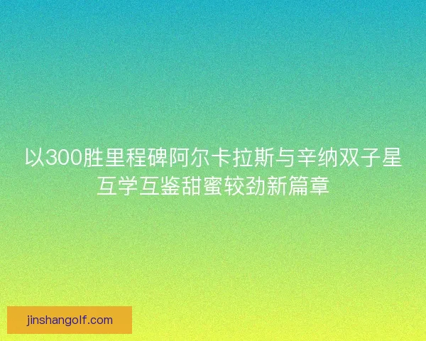 以300胜里程碑阿尔卡拉斯与辛纳双子星互学互鉴甜蜜较劲新篇章